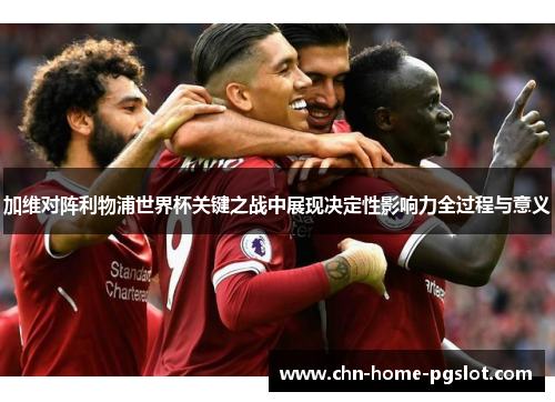 加维对阵利物浦世界杯关键之战中展现决定性影响力全过程与意义