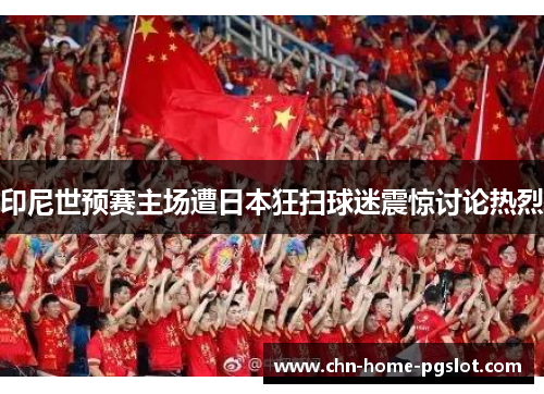 印尼世预赛主场遭日本狂扫球迷震惊讨论热烈